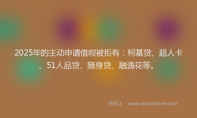 2025年的主动申请借呗被拒有：柯基贷、超人卡、51人品贷、随身贷、融逸花等。