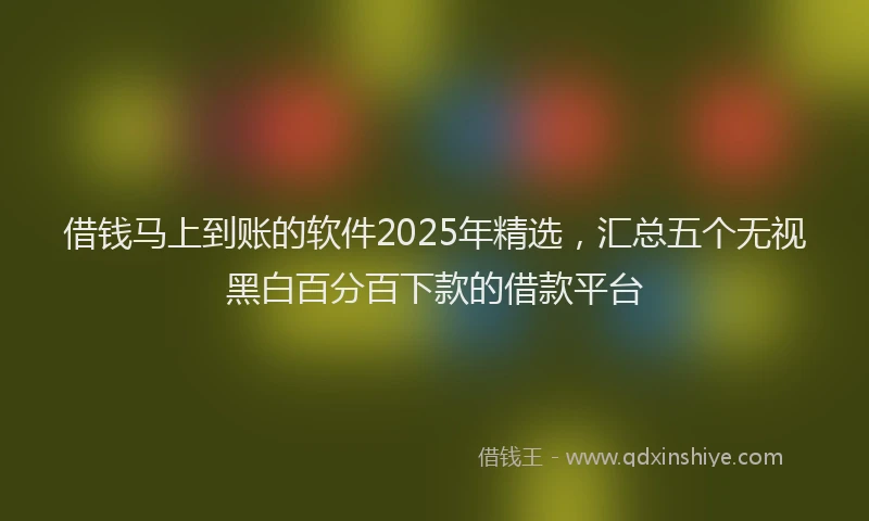 借钱马上到账的软件2025年精选，汇总五个无视黑白百分百下款的借款平台