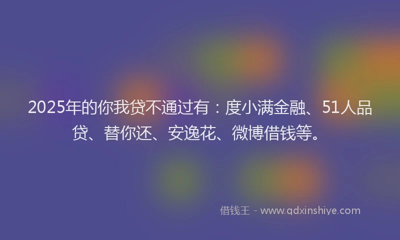 2025年的你我贷不通过有：度小满金融、51人品贷、替你还、安逸花、微博借钱等。