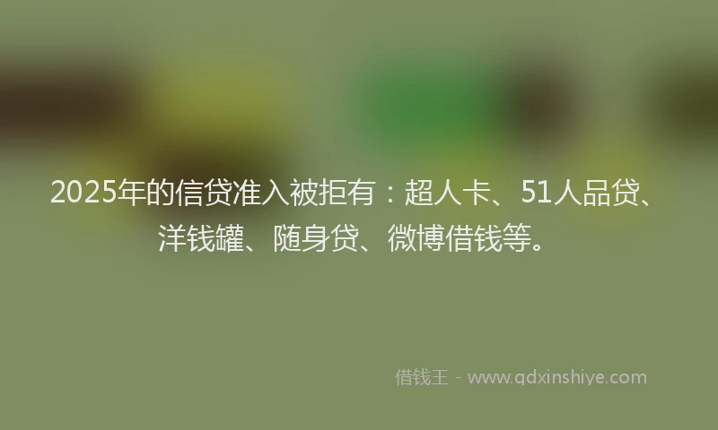 2025年的信贷准入被拒有：超人卡、51人品贷、洋钱罐、随身贷、微博借钱等。