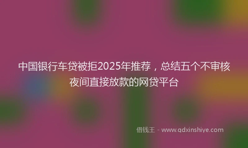 中国银行车贷被拒2025年推荐，总结五个不审核夜间直接放款的网贷平台