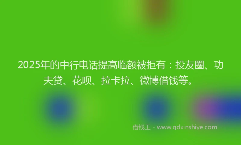 2025年的中行电话提高临额被拒有：投友圈、功夫贷、花呗、拉卡拉、微博借钱等。
