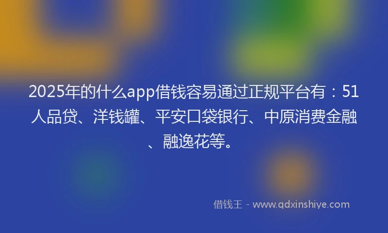 2025年的什么app借钱容易通过正规平台有：51人品贷、洋钱罐、平安口袋银行、中原消费金融、融逸花等。