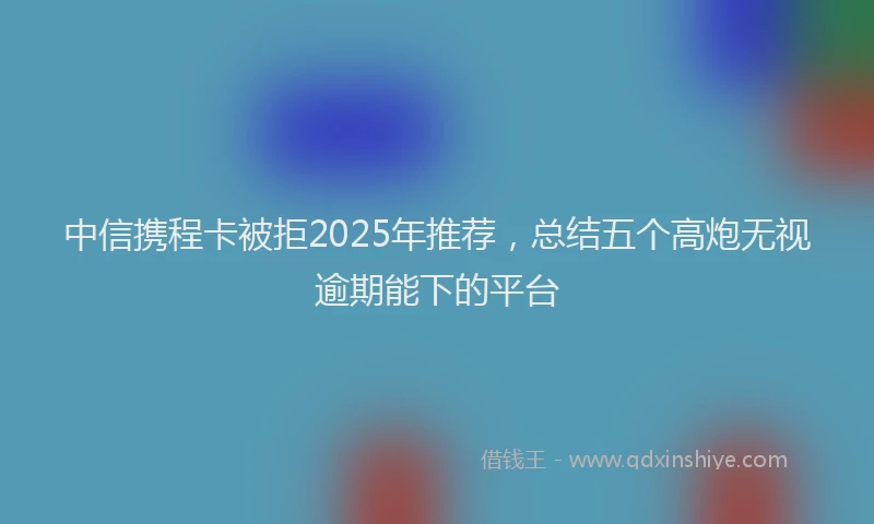 中信携程卡被拒2025年推荐，总结五个高炮无视逾期能下的平台