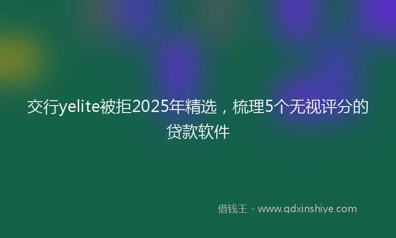 交行yelite被拒2025年精选，梳理5个无视评分的贷款软件