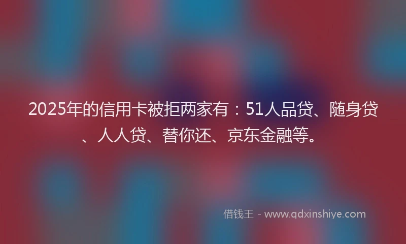 2025年的信用卡被拒两家有：51人品贷、随身贷、人人贷、替你还、京东金融等。