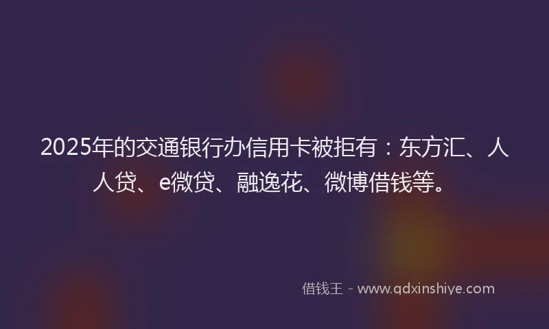 2025年的交通银行办信用卡被拒有：东方汇、人人贷、e微贷、融逸花、微博借钱等。