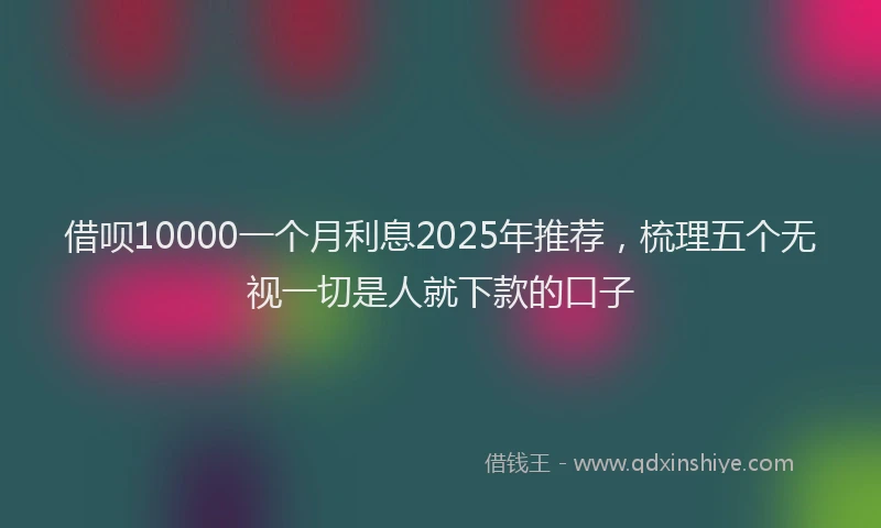 借呗10000一个月利息2025年推荐，梳理五个无视一切是人就下款的口子