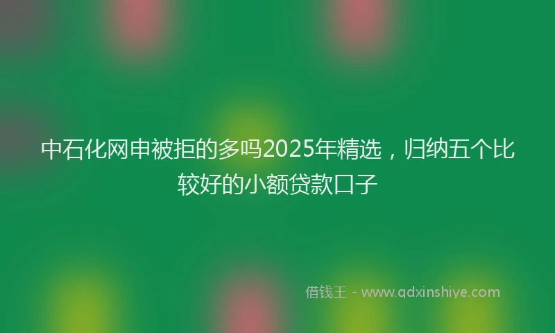 中石化网申被拒的多吗2025年精选，归纳五个比较好的小额贷款口子
