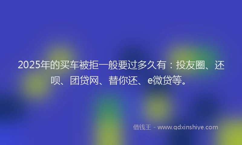 2025年的买车被拒一般要过多久有：投友圈、还呗、团贷网、替你还、e微贷等。