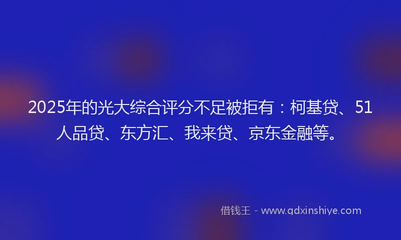 2025年的光大综合评分不足被拒有：柯基贷、51人品贷、东方汇、我来贷、京东金融等。