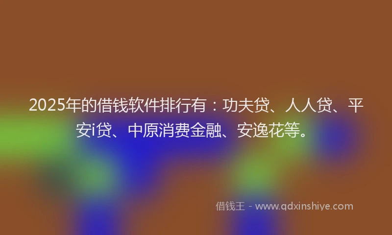 2025年的借钱软件排行有：功夫贷、人人贷、平安i贷、中原消费金融、安逸花等。