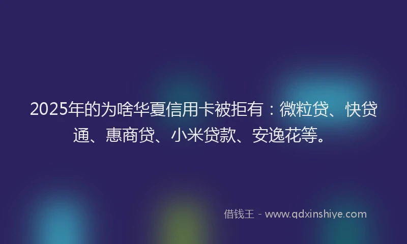 2025年的为啥华夏信用卡被拒有：微粒贷、快贷通、惠商贷、小米贷款、安逸花等。