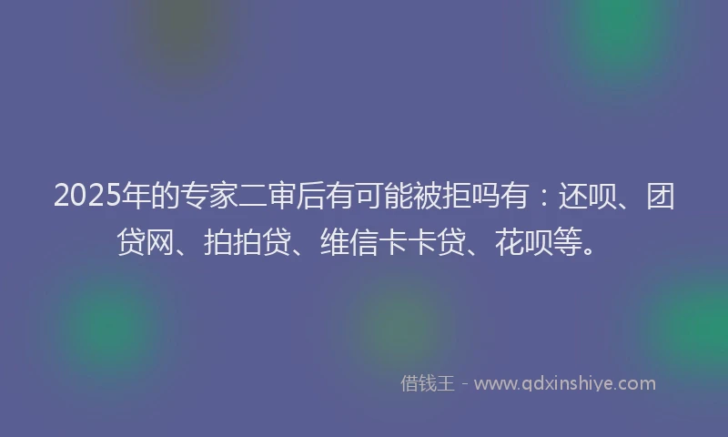 2025年的专家二审后有可能被拒吗有：还呗、团贷网、拍拍贷、维信卡卡贷、花呗等。