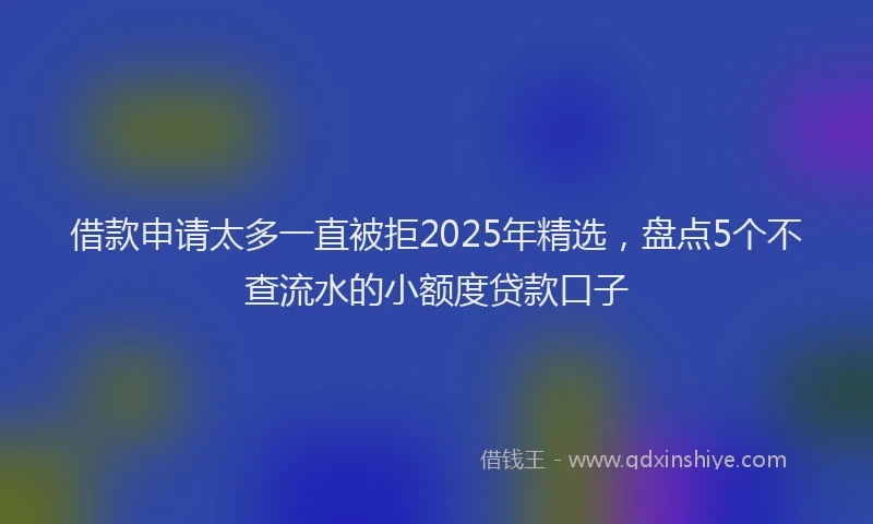 借款申请太多一直被拒2025年精选，盘点5个不查流水的小额度贷款口子
