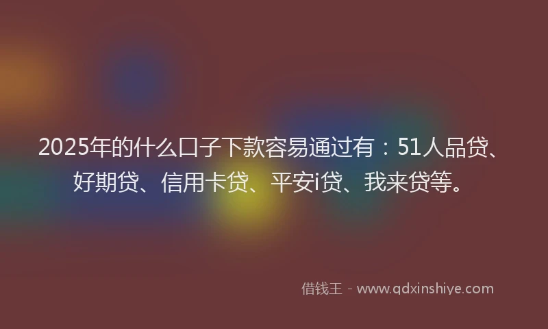 2025年的什么口子下款容易通过有：51人品贷、好期贷、信用卡贷、平安i贷、我来贷等。