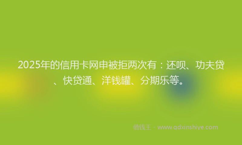 2025年的信用卡网申被拒两次有：还呗、功夫贷、快贷通、洋钱罐、分期乐等。