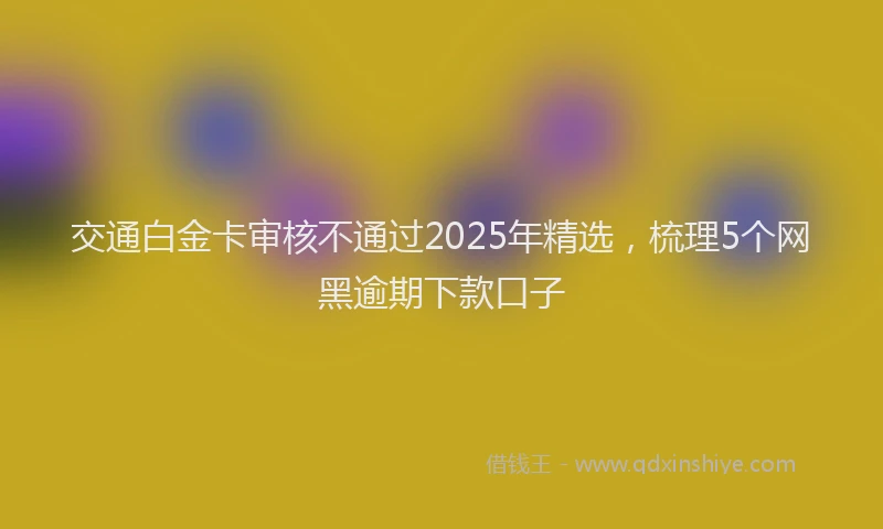 交通白金卡审核不通过2025年精选，梳理5个网黑逾期下款口子