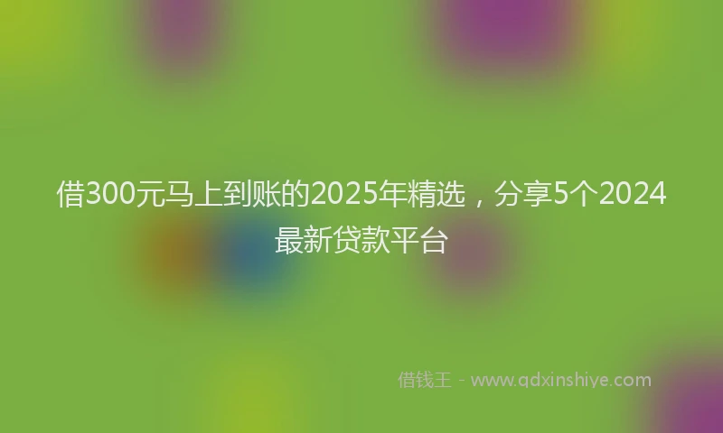 借300元马上到账的2025年精选，分享5个2024最新贷款平台