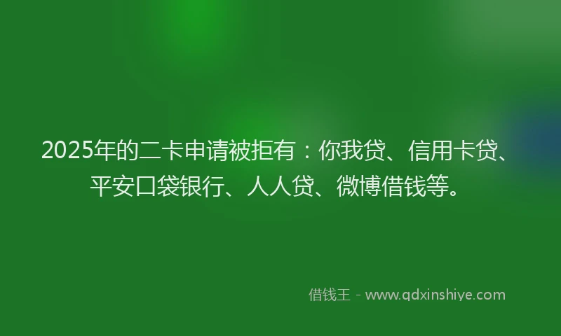 2025年的二卡申请被拒有：你我贷、信用卡贷、平安口袋银行、人人贷、微博借钱等。