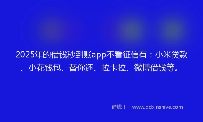 2025年的借钱秒到账app不看征信有：小米贷款、小花钱包、替你还、拉卡拉、微博借钱等。