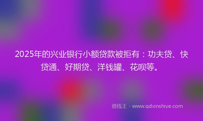 2025年的兴业银行小额贷款被拒有：功夫贷、快贷通、好期贷、洋钱罐、花呗等。