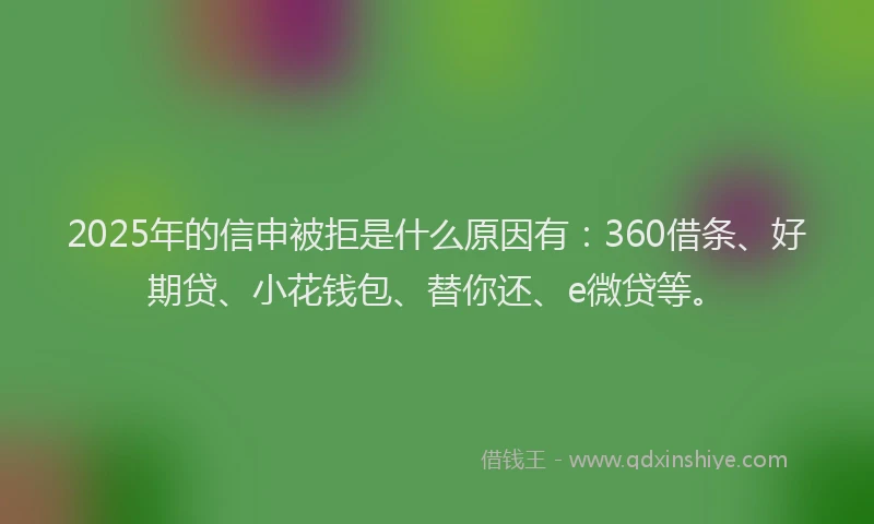 2025年的信申被拒是什么原因有：360借条、好期贷、小花钱包、替你还、e微贷等。