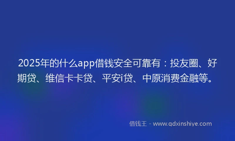2025年的什么app借钱安全可靠有：投友圈、好期贷、维信卡卡贷、平安i贷、中原消费金融等。
