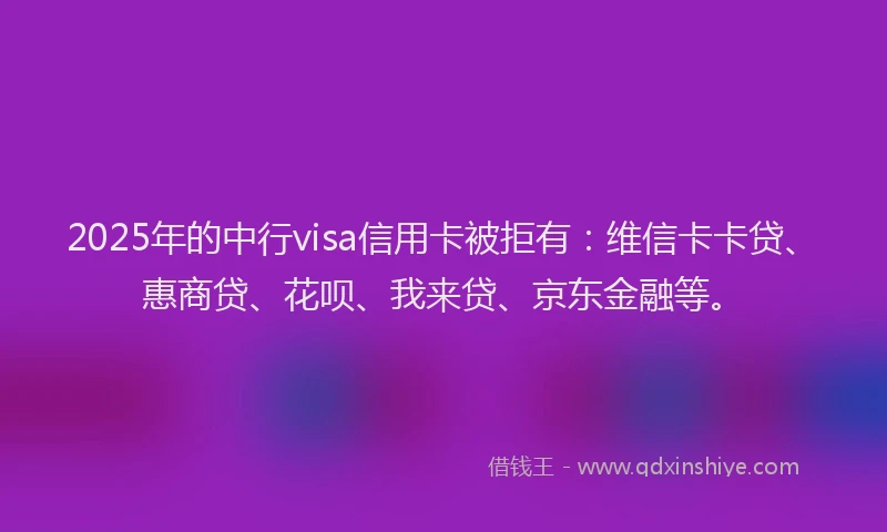 2025年的中行visa信用卡被拒有：维信卡卡贷、惠商贷、花呗、我来贷、京东金融等。