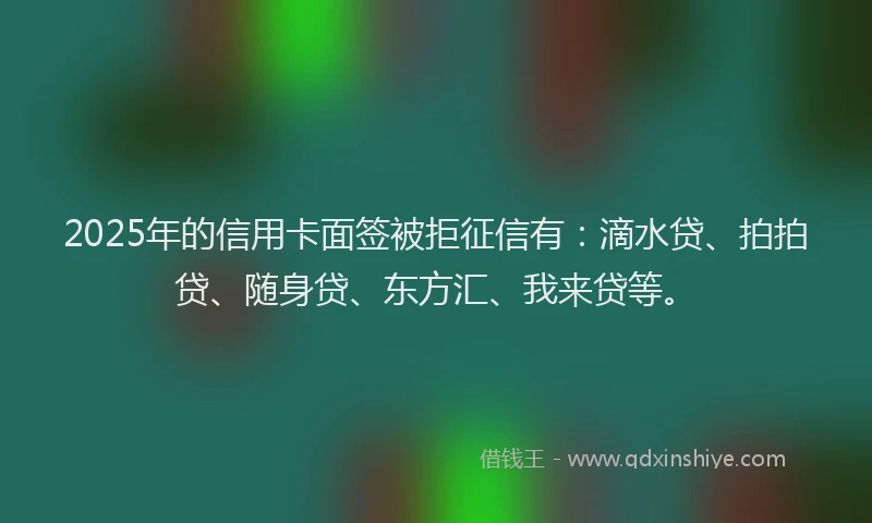 2025年的信用卡面签被拒征信有：滴水贷、拍拍贷、随身贷、东方汇、我来贷等。