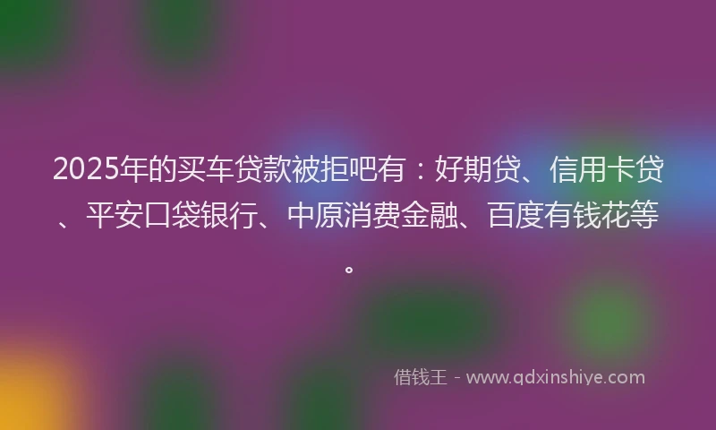 2025年的买车贷款被拒吧有：好期贷、信用卡贷、平安口袋银行、中原消费金融、百度有钱花等。