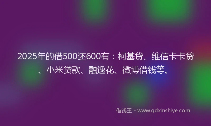 2025年的借500还600有：柯基贷、维信卡卡贷、小米贷款、融逸花、微博借钱等。