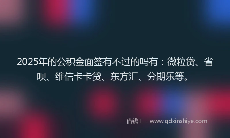 2025年的公积金面签有不过的吗有：微粒贷、省呗、维信卡卡贷、东方汇、分期乐等。