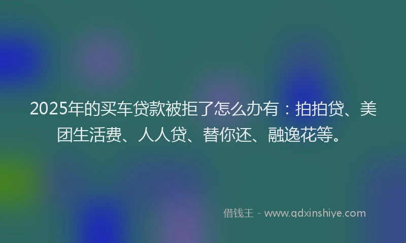 2025年的买车贷款被拒了怎么办有：拍拍贷、美团生活费、人人贷、替你还、融逸花等。