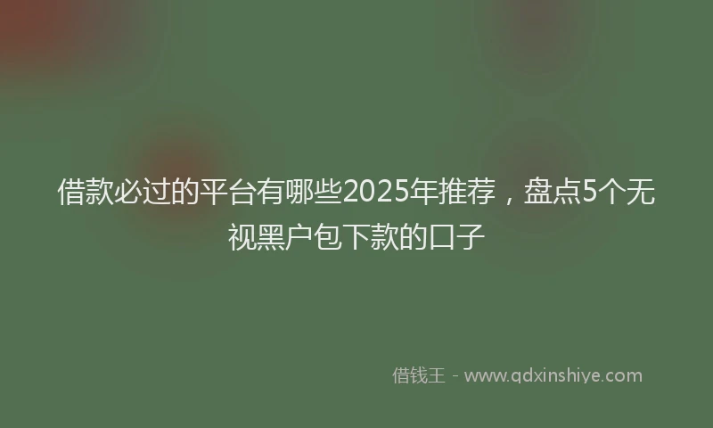 借款必过的平台有哪些2025年推荐，盘点5个无视黑户包下款的口子