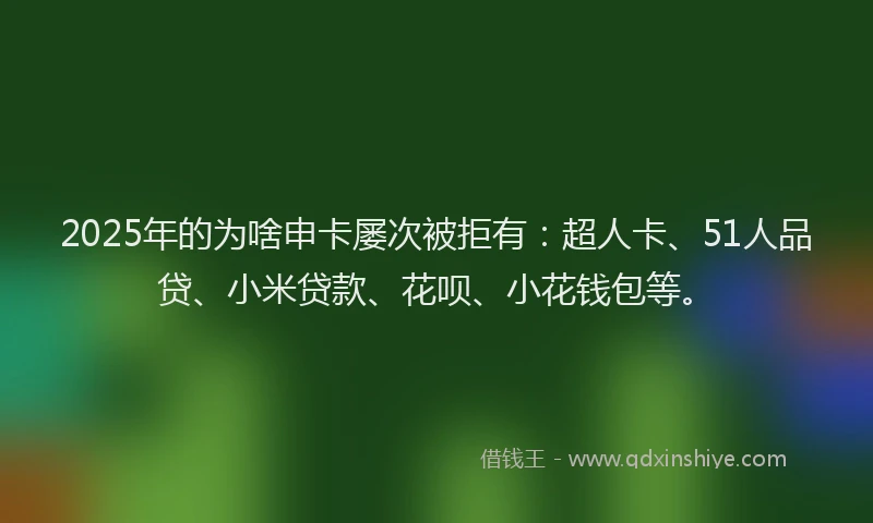 2025年的为啥申卡屡次被拒有：超人卡、51人品贷、小米贷款、花呗、小花钱包等。