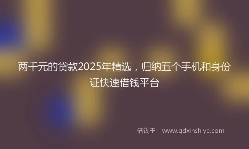 两千元的贷款2025年精选，归纳五个手机和身份证快速借钱平台