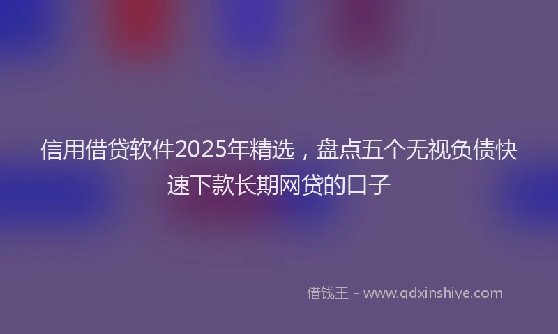 信用借贷软件2025年精选，盘点五个无视负债快速下款长期网贷的口子