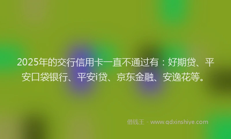 2025年的交行信用卡一直不通过有：好期贷、平安口袋银行、平安i贷、京东金融、安逸花等。