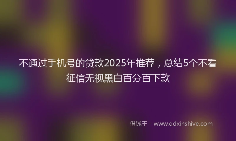 不通过手机号的贷款2025年推荐，总结5个不看征信无视黑白百分百下款