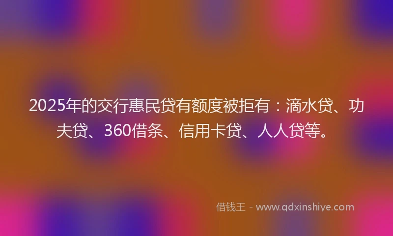 2025年的交行惠民贷有额度被拒有:滴水贷、功夫贷、360借条、信用卡贷、人人贷等。