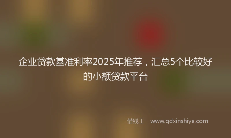 企业贷款基准利率2025年推荐，汇总5个比较好的小额贷款平台