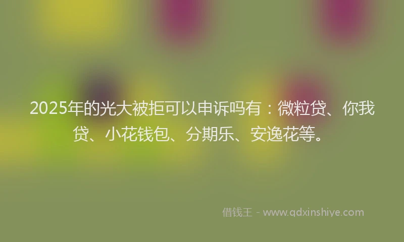 2025年的光大被拒可以申诉吗有：微粒贷、你我贷、小花钱包、分期乐、安逸花等。