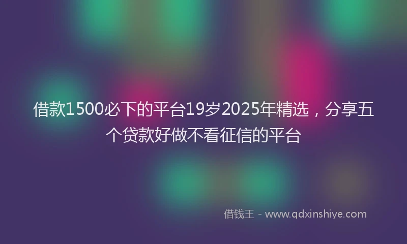借款1500必下的平台19岁2025年精选，分享五个贷款好做不看征信的平台