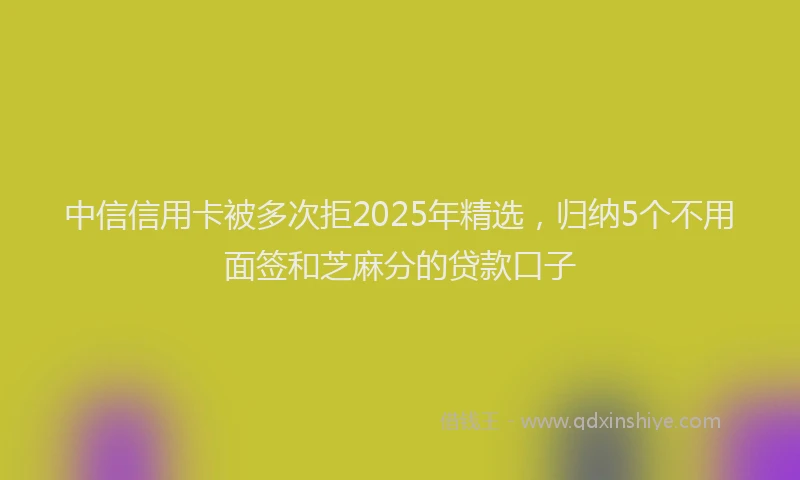 中信信用卡被多次拒2025年精选，归纳5个不用面签和芝麻分的贷款口子