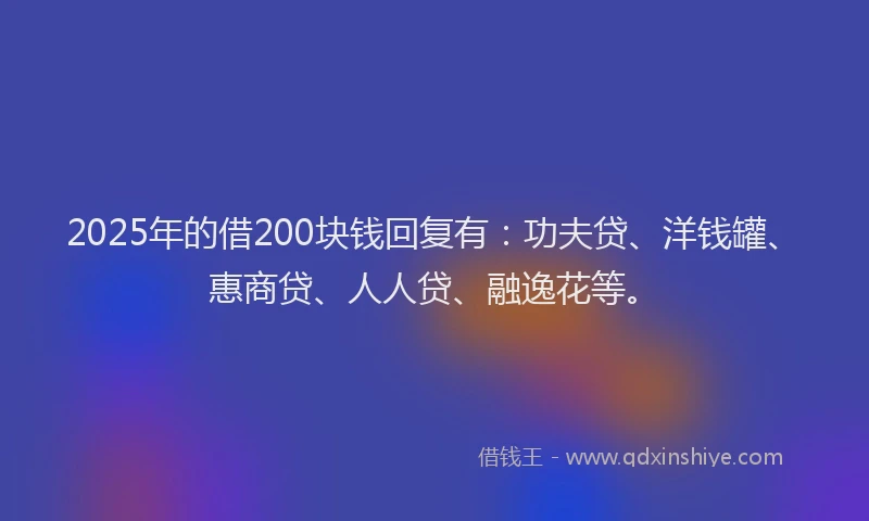 2025年的借200块钱回复有：功夫贷、洋钱罐、惠商贷、人人贷、融逸花等。