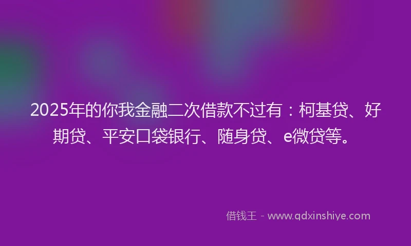 2025年的你我金融二次借款不过有：柯基贷、好期贷、平安口袋银行、随身贷、e微贷等。
