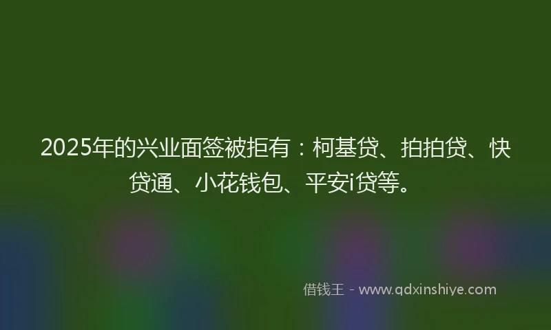 2025年的兴业面签被拒有：柯基贷、拍拍贷、快贷通、小花钱包、平安i贷等。