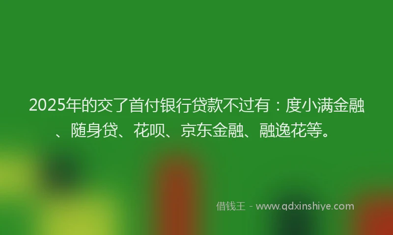 2025年的交了首付银行贷款不过有：度小满金融、随身贷、花呗、京东金融、融逸花等。