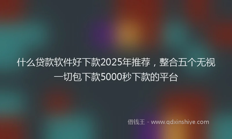 什么贷款软件好下款2025年推荐，整合五个无视一切包下款5000秒下款的平台